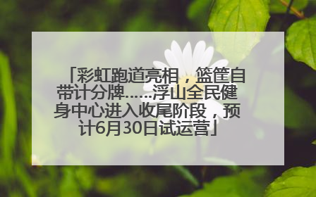 彩虹跑道亮相，篮筐自带计分牌……浮山全民健身中心进入收尾阶段，预计6月30日试运营