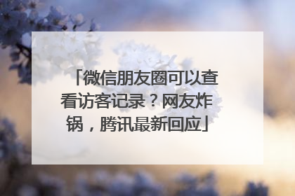 微信朋友圈可以查看访客记录？网友炸锅，腾讯最新回应