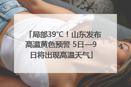 局部39℃！山东发布高温黄色预警 5日—9日将出现高温天气