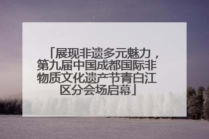 展现非遗多元魅力，第九届中国成都国际非物质文化遗产节青白江区分会场启幕