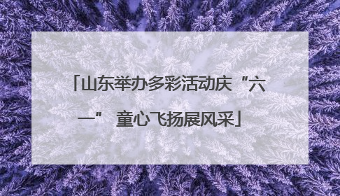 山东举办多彩活动庆“六一” 童心飞扬展风采