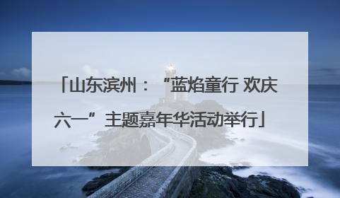 山东滨州：“蓝焰童行 欢庆六一”主题嘉年华活动举行