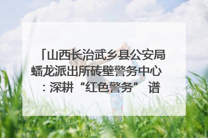 山西长治武乡县公安局蟠龙派出所砖壁警务中心：深耕“红色警务” 谱写“平安答卷”