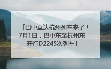 巴中直达杭州列车来了！7月1日，巴中东至杭州东开行D2245次列车