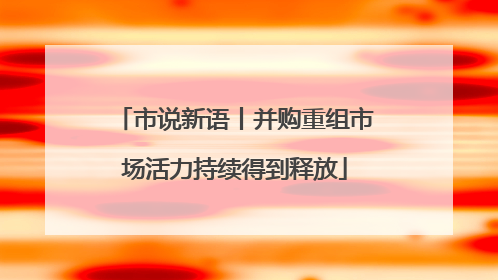 市说新语丨并购重组市场活力持续得到释放