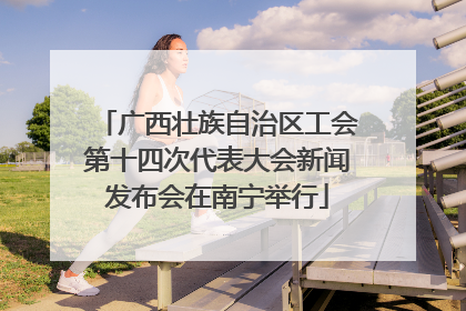 广西壮族自治区工会第十四次代表大会新闻发布会在南宁举行
