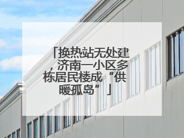 换热站无处建，济南一小区多栋居民楼成“供暖孤岛”