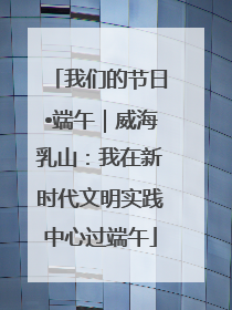 我们的节日•端午｜威海乳山：我在新时代文明实践中心过端午