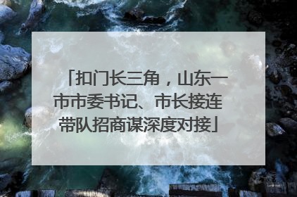 扣门长三角，山东一市市委书记、市长接连带队招商谋深度对接