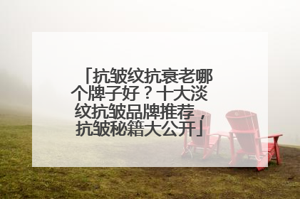 抗皱纹抗衰老哪个牌子好？十大淡纹抗皱品牌推荐，抗皱秘籍大公开
