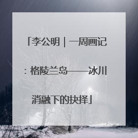 李公明｜一周画记：格陵兰岛——冰川消融下的抉择
