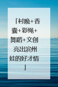村晚+香囊+彩绳+舞蹈+文创 亮出滨州娃的好才情