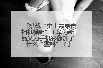 搭载“史上最昂贵相机模组”！华为新品又为手机影像加了什么“猛料”？