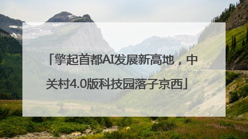 擎起首都AI发展新高地，中关村4.0版科技园落子京西
