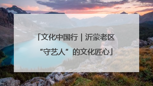 文化中国行｜沂蒙老区“守艺人”的文化匠心