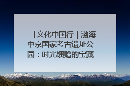 文化中国行｜渤海中京国家考古遗址公园：时光馈赠的宝藏 历史凝固的诗篇