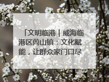 文明临港｜威海临港区蔄山镇：文化赋能，让群众家门口尽享幸福生活