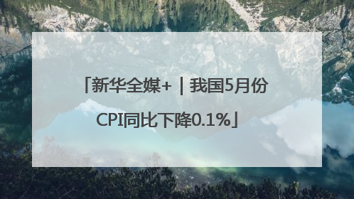 新华全媒+｜我国5月份CPI同比下降0.1%