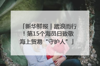 新华鲜报｜踏浪而行！第15个海员日致敬海上贸易“守护人”