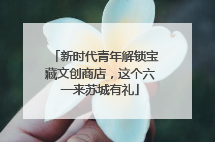 新时代青年解锁宝藏文创商店，这个六一来苏城有礼