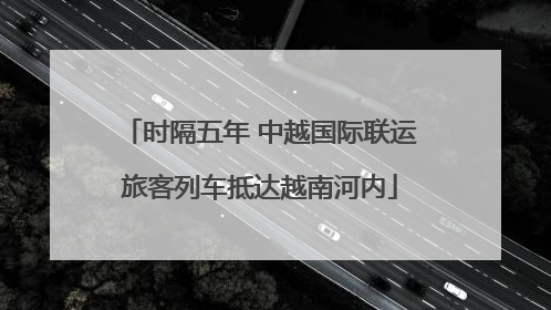 时隔五年 中越国际联运旅客列车抵达越南河内