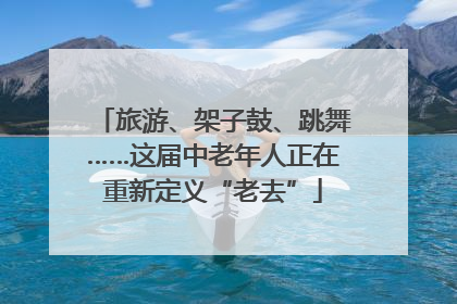 旅游、架子鼓、跳舞……这届中老年人正在重新定义“老去”