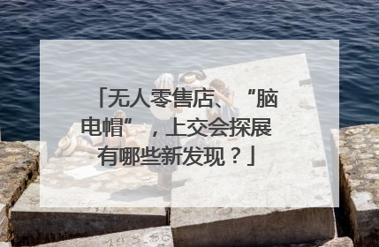无人零售店、“脑电帽”，上交会探展有哪些新发现？
