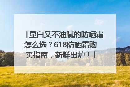 显白又不油腻的防晒霜怎么选？618防晒霜购买指南，新鲜出炉！