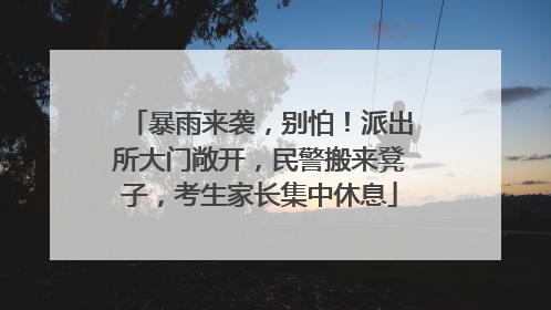暴雨来袭，别怕！派出所大门敞开，民警搬来凳子，考生家长集中休息
