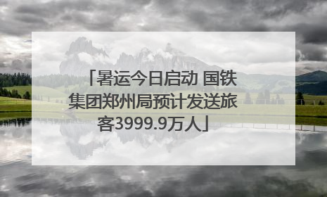 暑运今日启动 国铁集团郑州局预计发送旅客3999.9万人