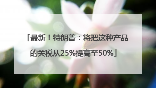 最新！特朗普：将把这种产品的关税从25%提高至50%