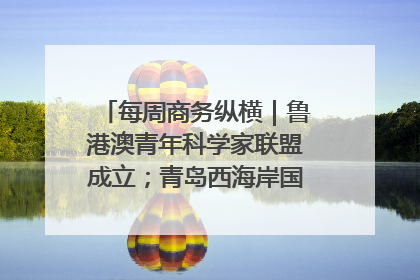 每周商务纵横｜鲁港澳青年科学家联盟成立；青岛西海岸国际能源自贸港启用