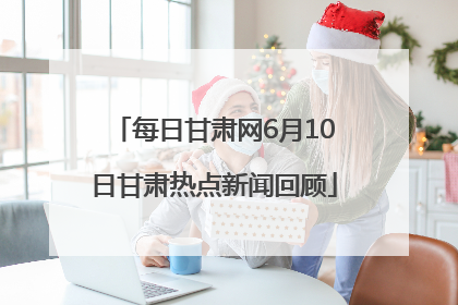 每日甘肃网6月10日甘肃热点新闻回顾