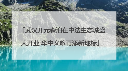 武汉开元森泊在中法生态城盛大开业 华中文旅再添新地标