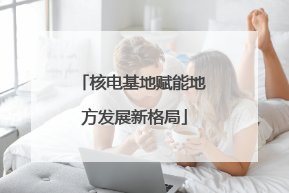 核电基地赋能地方发展新格局