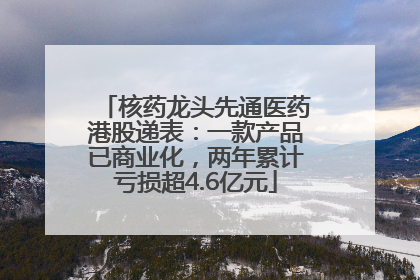 核药龙头先通医药港股递表：一款产品已商业化，两年累计亏损超4.6亿元