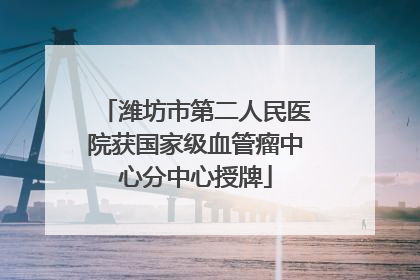 潍坊市第二人民医院获国家级血管瘤中心分中心授牌