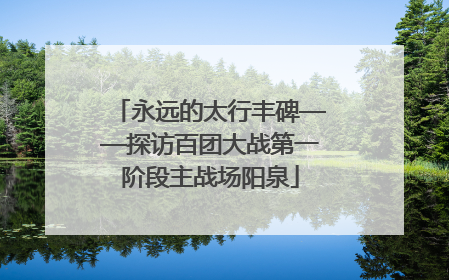 永远的太行丰碑——探访百团大战第一阶段主战场阳泉