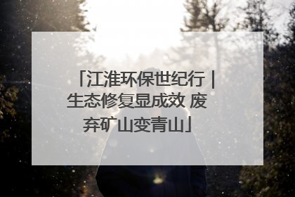 江淮环保世纪行｜生态修复显成效 废弃矿山变青山