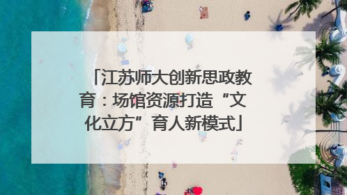 江苏师大创新思政教育：场馆资源打造“文化立方”育人新模式
