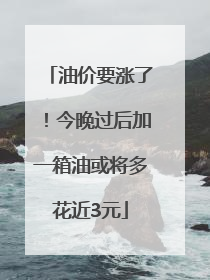 油价要涨了！今晚过后加一箱油或将多花近3元