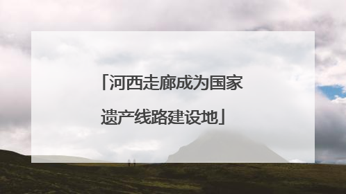 河西走廊成为国家遗产线路建设地