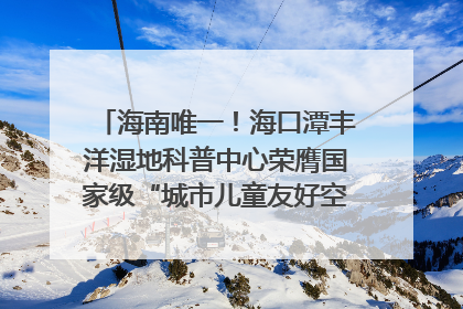 海南唯一！海口潭丰洋湿地科普中心荣膺国家级“城市儿童友好空间建设园区”称号