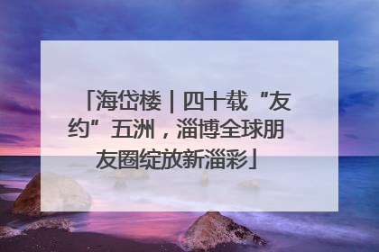 海岱楼｜四十载“友约”五洲，淄博全球朋友圈绽放新淄彩