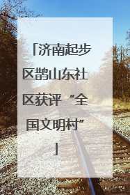 济南起步区鹊山东社区获评“全国文明村”