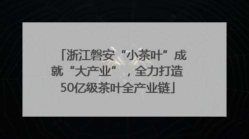 浙江磐安“小茶叶”成就“大产业”，全力打造50亿级茶叶全产业链