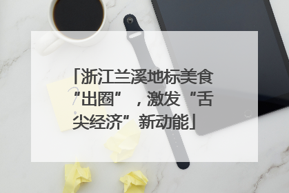浙江兰溪地标美食“出圈”，激发“舌尖经济”新动能