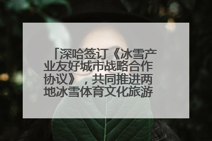 深哈签订《冰雪产业友好城市战略合作协议》，共同推进两地冰雪体育文化旅游高质量发展