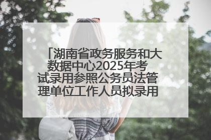 湖南省政务服务和大数据中心2025年考试录用参照公务员法管理单位工作人员拟录用人员名单公示