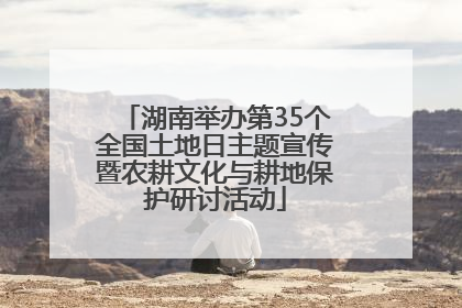 湖南举办第35个全国土地日主题宣传暨农耕文化与耕地保护研讨活动